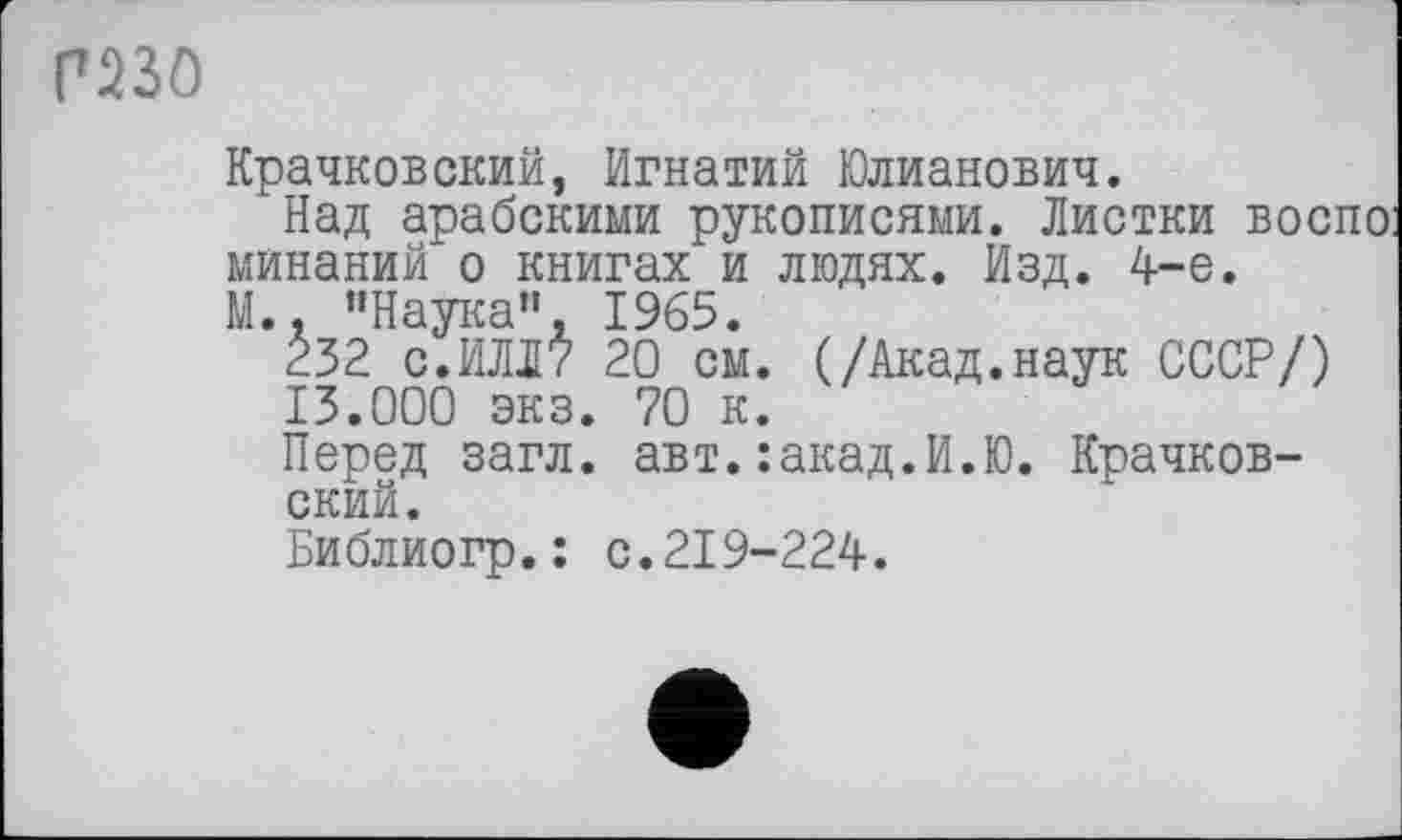 ﻿П23О
Крачковский, Игнатий Юлианович.
Над арабскими рукописями. Листки воспо минаний о книгах и людях. Изд. 4-е.
М.. ’’Наука", 1965.
232 с.ИЛЛ? 20 см. (/Акад.наук СССР/) 13.000 экз. 70 к.
Перед загл. авт.:акад.И.Ю. Крачковский.
Библиогр.: с.219-224.